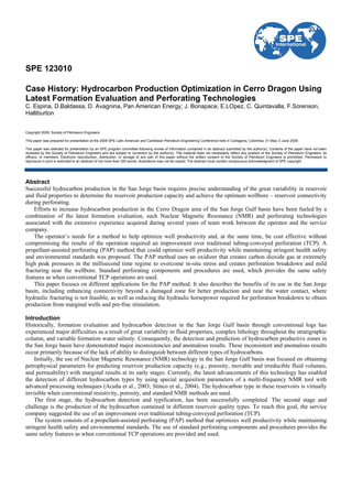 SPE 123010
Case History: Hydrocarbon Production Optimization in Cerro Dragon Using
Latest Formation Evaluation and Perforating Technologies
C. Espina, D.Baldassa, D. Avagnina, Pan American Energy; J. Bonapace, E.LOpez, C. Quintavalla, F.Sorenson,
Halliburton
Copyright 2009, Society of Petroleum Engineers
This paper was prepared for presentation at the 2009 SPE Latin American and Caribbean Petroleum Engineering Conference held in Cartagena, Colombia, 31 May–3 June 2009.
This paper was selected for presentation by an SPE program committee following review of information contained in an abstract submitted by the author(s). Contents of the paper have not been
reviewed by the Society of Petroleum Engineers and are subject to correction by the author(s). The material does not necessarily reflect any position of the Society of Petroleum Engineers, its
officers, or members. Electronic reproduction, distribution, or storage of any part of this paper without the written consent of the Society of Petroleum Engineers is prohibited. Permission to
reproduce in print is restricted to an abstract of not more than 300 words; illustrations may not be copied. The abstract must contain conspicuous acknowledgment of SPE copyright.
Abstract
Successful hydrocarbon production in the San Jorge basin requires precise understanding of the great variability in reservoir
and fluid properties to determine the reservoir production capacity and achieve the optimum wellbore – reservoir connectivity
during perforating.
Efforts to increase hydrocarbon production in the Cerro Dragon area of the San Jorge Gulf basin have been fueled by a
combination of the latest formation evaluation, such Nuclear Magnetic Resonance (NMR) and perforating technologies
associated with the extensive experience acquired during several years of team work between the operator and the service
company.
The operator’s needs for a method to help optimize well productivity and, at the same time, be cost effective without
compromising the results of the operation required an improvement over traditional tubing-conveyed perforation (TCP). A
propellant-assisted perforating (PAP) method that could optimize well productivity while maintaining stringent health safety
and environmental standards was proposed. The PAP method uses an oxidizer that creates carbon dioxide gas at extremely
high peak pressures in the millisecond time regime to overcome in-situ stress and creates perforation breakdown and mild
fracturing near the wellbore. Standard perforating components and procedures are used, which provides the same safety
features as when conventional TCP operations are used.
This paper focuses on different applications for the PAP method. It also describes the benefits of its use in the San Jorge
basin, including enhancing connectivity beyond a damaged zone for better production and near the water contact, where
hydraulic fracturing is not feasible, as well as reducing the hydraulic horsepower required for perforation breakdown to obtain
production from marginal wells and pre-frac stimulation.
Introduction
Historically, formation evaluation and hydrocarbon detection in the San Jorge Gulf basin through conventional logs has
experienced major difficulties as a result of great variability in fluid properties, complex lithology throughout the stratigraphic
column, and variable formation water salinity. Consequently, the detection and prediction of hydrocarbon productive zones in
the San Jorge basin have demonstrated major inconsistencies and anomalous results. These inconsistent and anomalous results
occur primarily because of the lack of ability to distinguish between different types of hydrocarbons.
Initially, the use of Nuclear Magnetic Resonance (NMR) technology in the San Jorge Gulf basin was focused on obtaining
petrophysical parameters for predicting reservoir production capacity (e.g., porosity, movable and irreducible fluid volumes,
and permeability) with marginal results at its early stages. Currently, the latest advancements of this technology has enabled
the detection of different hydrocarbon types by using special acquisition parameters of a multi-frequency NMR tool with
advanced processing techniques (Acuña et al., 2003; Stinco et al., 2004). The hydrocarbon type in these reservoirs is virtually
invisible when conventional resistivity, porosity, and standard NMR methods are used.
The first stage, the hydrocarbon detection and typification, has been successfully completed. The second stage and
challenge is the production of the hydrocarbon contained in different reservoir quality types. To reach this goal, the service
company suggested the use of an improvement over traditional tubing-conveyed perforation (TCP).
The system consists of a propellant-assisted perforating (PAP) method that optimizes well productivity while maintaining
stringent health safety and environmental standards. The use of standard perforating components and procedures provides the
same safety features as when conventional TCP operations are provided and used.
 