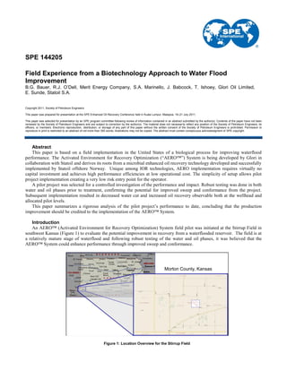 SPE 144205
Field Experience from a Biotechnology Approach to Water Flood
Improvement
B.G. Bauer, R.J. O’Dell, Merit Energy Company, S.A. Marinello, J. Babcock, T. Ishoey, Glori Oil Limited,
E. Sunde, Statoil S.A.
Copyright 2011, Society of Petroleum Engineers
This paper was prepared for presentation at the SPE Enhanced Oil Recovery Conference held in Kuala Lumpur, Malaysia, 19–21 July 2011.
This paper was selected for presentation by an SPE program committee following review of information contained in an abstract submitted by the author(s). Contents of the paper have not been
reviewed by the Society of Petroleum Engineers and are subject to correction by the author(s). The material does not necessarily reflect any position of the Society of Petroleum Engineers, its
officers, or members. Electronic reproduction, distribution, or storage of any part of this paper without the written consent of the Society of Petroleum Engineers is prohibited. Permission to
reproduce in print is restricted to an abstract of not more than 300 words; illustrations may not be copied. The abstract must contain conspicuous acknowledgment of SPE copyright.
Abstract
This paper is based on a field implementation in the United States of a biological process for improving waterflood
performance. The Activated Environment for Recovery Optimization (“AERO™”) System is being developed by Glori in
collaboration with Statoil and derives its roots from a microbial enhanced oil recovery technology developed and successfully
implemented by Statoil offshore Norway. Unique among IOR technologies, AERO implementation requires virtually no
capital investment and achieves high performance efficiencies at low operational cost. The simplicity of setup allows pilot
project implementation creating a very low risk entry point for the operator.
A pilot project was selected for a controlled investigation of the performance and impact. Robust testing was done in both
water and oil phases prior to treatment, confirming the potential for improved sweep and conformance from the project.
Subsequent implementation resulted in decreased water cut and increased oil recovery observable both at the wellhead and
allocated pilot levels.
This paper summarizes a rigorous analysis of the pilot project‟s performance to date, concluding that the production
improvement should be credited to the implementation of the AERO™ System.
Introduction
An AERO™ (Activated Environment for Recovery Optimization) System field pilot was initiated at the Stirrup Field in
southwest Kansas (Figure 1) to evaluate the potential improvement in recovery from a waterflooded reservoir. The field is at
a relatively mature stage of waterflood and following robust testing of the water and oil phases, it was believed that the
AERO™ System could enhance performance through improved sweep and conformance.
Figure 1: Location Overview for the Stirrup Field
Morton County, Kansas
 