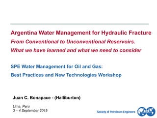 Lima, Peru
3 – 4 September 2015
Argentina Water Management for Hydraulic Fracture
From Conventional to Unconventional Reservoirs.
What we have learned and what we need to consider
SPE Water Management for Oil and Gas:
Best Practices and New Technologies Workshop
Juan C. Bonapace - (Halliburton)
 