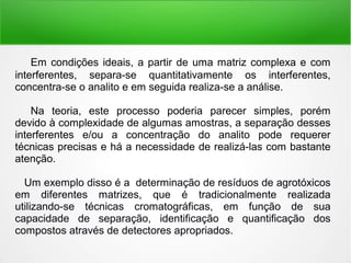 Em condições ideais, a partir de uma matriz complexa e com
interferentes, separa-se quantitativamente os interferentes,
concentra-se o analito e em seguida realiza-se a análise.
Na teoria, este processo poderia parecer simples, porém
devido à complexidade de algumas amostras, a separação desses
interferentes e/ou a concentração do analito pode requerer
técnicas precisas e há a necessidade de realizá-las com bastante
atenção.
Um exemplo disso é a determinação de resíduos de agrotóxicos
em diferentes matrizes, que é tradicionalmente realizada
utilizando-se técnicas cromatográficas, em função de sua
capacidade de separação, identificação e quantificação dos
compostos através de detectores apropriados.
 