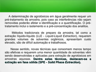 A determinação de agrotóxicos em água geralmente requer um
pré-tratamento da amostra, pois caso as interferências não sejam
removidas poderão afetar a identificação e a quantificação. O pré-
tratamento inclui o isolamento e a pré-concentração dos analitos.
Métodos tradicionais de preparo da amostra, tal como a
extração líquido-líquido (LLE - Liquid-Liquid Extraction), requerem
grandes volumes de solventes orgânicos, apresentam custo
elevado, são de difícil automação e trabalhosos.
Nesse sentido, novas técnicas que consomem menos tempo
são efetivas e requerem uma menor quantidade de solventes vêm
sendo desenvolvidas e aplicadas para extração de agrotóxicos em
amostras aquosas. Dentre estas técnicas, destacam-se aDentre estas técnicas, destacam-se a
extração em fase sólida (SPE -extração em fase sólida (SPE - Solid Phase ExtractionSolid Phase Extraction).).
 