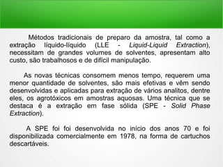 Métodos tradicionais de preparo da amostra, tal como a
extração líquido-líquido (LLE - Liquid-Liquid Extraction),
necessitam de grandes volumes de solventes, apresentam alto
custo, são trabalhosos e de difícil manipulação.
As novas técnicas consomem menos tempo, requerem uma
menor quantidade de solventes, são mais efetivas e vêm sendo
desenvolvidas e aplicadas para extração de vários analitos, dentre
eles, os agrotóxicos em amostras aquosas. Uma técnica que se
destaca é a extração em fase sólida (SPE - Solid Phase
Extraction).
A SPE foi foi desenvolvida no início dos anos 70 e foi
disponibilizada comercialmente em 1978, na forma de cartuchos
descartáveis.
 