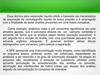 Essa técnica para separação líquido-sólido é baseada nos mecanismos
de separação da cromatografia líquida de baixa pressão e é empregada
com a finalidade de isolar analitos presentes em uma matriz complexa.
Como exemplo, podemos isolar e pré concentrar agrotóxicos em uma
amostra aquosa, que é percolada através de um cartucho contendo o
sorvente, de forma que os analitos sejam retidos (extração exaustiva) e
em seguida há a eluição do analito com uma quantidade pequena de um
solvente orgânico adequado. É possível também utilizar discos
impregnados com sorventes, para realizar a separação.
A SPE apresenta uma instrumentação muito simples, como identificada
no esquema abaixo, podendo porém, ser sofisticada, dependendo do
problema a ser resolvido e do grau de automação desejado. As etapas do
processo são, inicialmente a ativação da substância utilizada como
sorvente percolação da amostra/sorção dos analitos no sorvente,
eliminação dos interferentes da matriz (clean up), eluição dos analitos
seguido da concentração do composto de interesse.
 