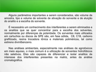 Alguns parâmetros importantes a serem considerados, são volume de
amostra, tipo e volume de solvente de ativação do sorvente e de eluição
do analito e a escolha do sorvente.
É necessário um conhecimento dos interferentes a serem eliminados e
os analitos que se quer concentrar para a escolha dos solventes,
normalmente por diferenças de polaridade. Os sorventes mais utilizados
em cartuchos ou discos de SPE são, em fase sólida, C8, C18, carbono
grafitizado, resina trocadora iônica e materiais poliméricos, tal como
estireno divinilbenzeno.
Nas análises ambientais, especialmente nas análises de agrotóxicos
em meio aquoso, o mais comum é a utilização de sorventes hidrofóbicos
não seletivos. Eles são capazes de diferenciar e isolar analitos de
interesse dos interferentes presentes na matriz, antes da análise
cromatográfica.
 