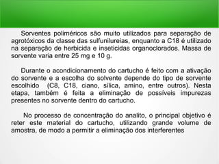 Sorventes poliméricos são muito utilizados para separação de
agrotóxicos da classe das sulfunilureias, enquanto a C18 é utilizado
na separação de herbicida e inseticidas organoclorados. Massa de
sorvente varia entre 25 mg e 10 g.
Durante o acondicionamento do cartucho é feito com a ativação
do sorvente e a escolha do solvente depende do tipo de sorvente
escolhido (C8, C18, ciano, sílica, amino, entre outros). Nesta
etapa, também é feita a eliminação de possíveis impurezas
presentes no sorvente dentro do cartucho.
No processo de concentração do analito, o principal objetivo é
reter este material do cartucho, utilizando grande volume de
amostra, de modo a permitir a eliminação dos interferentes
 