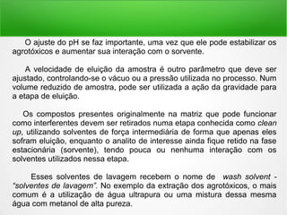 O ajuste do pH se faz importante, uma vez que ele pode estabilizar os
agrotóxicos e aumentar sua interação com o sorvente.
A velocidade de eluição da amostra é outro parâmetro que deve ser
ajustado, controlando-se o vácuo ou a pressão utilizada no processo. Num
volume reduzido de amostra, pode ser utilizada a ação da gravidade para
a etapa de eluição.
Os compostos presentes originalmente na matriz que pode funcionar
como interferentes devem ser retirados numa etapa conhecida como clean
up, utilizando solventes de força intermediária de forma que apenas eles
sofram eluição, enquanto o analito de interesse ainda fique retido na fase
estacionária (sorvente), tendo pouca ou nenhuma interação com os
solventes utilizados nessa etapa.
Esses solventes de lavagem recebem o nome de wash solvent -
“solventes de lavagem”. No exemplo da extração dos agrotóxicos, o mais
comum é a utilização de água ultrapura ou uma mistura dessa mesma
água com metanol de alta pureza.
 