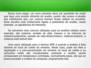 Numa nova etapa, um novo solvente deve ser escolhido de modo
que faça uma eluição eficiente do analito, porém não ocorra a eluição
dos interferente que, por ventura tenham ficado retidos no sorvente.
Essa escolha está diretamente ligada à polaridade do analito, nesse
exemplo, os agrotóxicos de interesse.
Os solventes mais comuns utilizados para os analitos citados como
exemplo, são acetona, acetato de etila, hexano e as misturas de
metanol-acetonitrila, acetato de etila-diclorometano, metanol-acetona, e
metanol-metil terbutil éter.
Uma outra utilização para a técnica SPE é quando a análise é feita
distante do local de coleta da amostra. Neste caso, pode ser feita a
separação e a pré-concentração da amostra no local da coleta e os
cartuchos então são transportados contendo o analito, sendo
armazenado em temperatura controlada, normalmente baixa, até que se
possa proceder a análise do composto, propriamente dita.
 