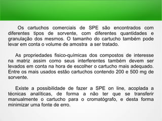 Os cartuchos comerciais de SPE são encontrados com
diferentes tipos de sorvente, com diferentes quantidades e
granulação dos mesmos. O tamanho do cartucho também pode
levar em conta o volume de amostra a ser tratado.
As propriedades fisico-químicas dos compostos de interesse
na matriz assim como seus interferentes também devem ser
levados em conta na hora de escolher o cartucho mais adequado.
Entre os mais usados estão cartuchos contendo 200 e 500 mg de
sorvente.
Existe a possibilidade de fazer a SPE on line, acoplada a
técnicas analíticas, de forma a não ter que se transferir
manualmente o cartucho para o cromatógrafo, e desta forma
minimizar uma fonte de erro.
 