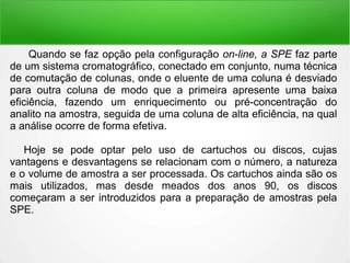 Quando se faz opção pela configuração on-line, a SPE faz parte
de um sistema cromatográfico, conectado em conjunto, numa técnica
de comutação de colunas, onde o eluente de uma coluna é desviado
para outra coluna de modo que a primeira apresente uma baixa
eficiência, fazendo um enriquecimento ou pré-concentração do
analito na amostra, seguida de uma coluna de alta eficiência, na qual
a análise ocorre de forma efetiva.
Hoje se pode optar pelo uso de cartuchos ou discos, cujas
vantagens e desvantagens se relacionam com o número, a natureza
e o volume de amostra a ser processada. Os cartuchos ainda são os
mais utilizados, mas desde meados dos anos 90, os discos
começaram a ser introduzidos para a preparação de amostras pela
SPE.
 