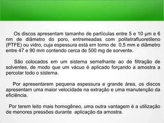 Os discos apresentam tamanho de partículas entre 5 e 10 μm e 6
nm de diâmetro do poro, entremeadas com politetrafluoretileno
(PTFE) ou vidro, cuja espessura está em torno de 0,5 mm e diâmetro
entre 47 e 90 mm contendo cerca de 500 mg de sorvente.
São colocados em um sistema semelhante ao de filtração de
solventes, de modo que um vácuo é aplicado forçando a amostra a
percolar todo o sistema.
Por apresentarem pequena espessura e grande área, os discos
apresentam uma maior velocidade na extração e uma manutenção da
eficiência.
Por terem leito mais homogêneo, uma outra vantagem é a utilização
de menores pressões durante aplicação da amostra.
 