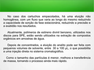 No caso dos cartuchos empacotados, há uma eluição não
homogênea, com um fluxo que varia ao longo do mesmo reduzindo
a capacidade de sorção da fase estacionária, reduzindo a precisão e
a exatidão nos resultados.
Atualmente, polímeros de estireno divinil benzeno, utilizados nos
discos para SPE, estão sendo utilizados na extração de compostos
orgânicos em amostras de água.
Depois de concentrados, a eluição do analito pode ser feita com
pequenos volumes de solvente, entre 30 a 100 μL, o que possibilita
a uma injeção direta no sistema cromatográfico.
Como o tamanho das partículas é menor, melhora a transferência
de massa, tornando o processo ainda mais rápido.
 