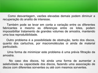 Como desvantagem, vazões elevadas demais podem diminuir a
recuperação do analito de interesse.
Também pode se levar em conta a variação entre os diferentes
fabricantes e mesmo as diferenças entre os lotes, podem
impossibilitar tratamento de grandes volumes de amostra, mantendo
uma boa reprodutibilidade.
Outro problema é a possibilidade de obstrução, tanto dos discos,
quanto dos cartuchos, por macromoléculas oi ainda de material
particulado.
Uma forma de minimizar este problema é uma prévia filtração da
amostra.
No caso dos discos, há ainda uma forma de aumentar a
seletividade ou capacidade dos discos, fazendo uma associação de
discos com diferentes sorventes ou até com mesmos sorventes.
 