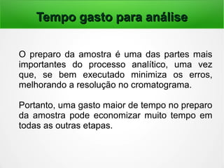 Tempo gasto para análiseTempo gasto para análise
O preparo da amostra é uma das partes mais
importantes do processo analítico, uma vez
que, se bem executado minimiza os erros,
melhorando a resolução no cromatograma.
Portanto, uma gasto maior de tempo no preparo
da amostra pode economizar muito tempo em
todas as outras etapas.
 