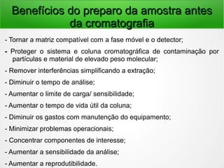 Benefícios do preparo da amostra antesBenefícios do preparo da amostra antes
da cromatografiada cromatografia
- Tornar a matriz compatível com a fase móvel e o detector;
- Proteger o sistema e coluna cromatográfica de contaminação por
partículas e material de elevado peso molecular;
- Remover interferências simplificando a extração;
- Diminuir o tempo de análise;
- Aumentar o limite de carga/ sensibilidade;
- Aumentar o tempo de vida útil da coluna;
- Diminuir os gastos com manutenção do equipamento;
- Minimizar problemas operacionais;
- Concentrar componentes de interesse;
- Aumentar a sensibilidade da análise;
- Aumentar a reprodutibilidade.
 