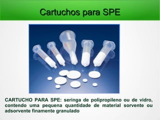 Cartuchos para SPECartuchos para SPE
CARTUCHO PARA SPE: seringa de polipropileno ou de vidro,
contendo uma pequena quantidade de material sorvente ou
adsorvente finamente granulado
 