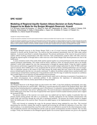 SPE 163367
Modeling of Regional Aquifer System Allows Decision on Early Pressure
Support to be Made for the Burgan Minagish Reservoir, Kuwait
F.A. Al-Faresi, Kuwait Oil Company; J.T. Wang, W. Clark, M.L. Belobraydic, M. Yaser, F.O. Iwere, E. Gomez, O.M.
Gurpinar, Schlumberger; K. Datta, A. Mudavakkat, L. Hayat, G.A. Al-Sahlan, R. Husain, A. Prakash, S.J.
Crittenden, D.J. Bond, Kuwait Oil Company
Copyright 2012, Society of Petroleum Engineers
This paper was prepared for presentation at the SPE Kuwait International Petroleum Conference and Exhibition held in Kuwait City, Kuwait, 10–12 December 2012.
This paper was selected for presentation by an SPE program committee following review of information contained in an abstract submitted by the author(s). Contents of the paper have not been
reviewed by the Society of Petroleum Engineers and are subject to correction by the author(s). The material does not necessarily reflect any position of the Society of Petroleum Engineers, its
officers, or members. Electronic reproduction, distribution, or storage of any part of this paper without the written consent of the Society of Petroleum Engineers is prohibited. Permission to
reproduce in print is restricted to an abstract of not more than 300 words; illustrations may not be copied. The abstract must contain conspicuous acknowledgment of SPE copyright.
Abstract
The Burgan Minagish reservoir in the Greater Burgan Field is one of several reservoirs producing from the Minagish
formation in Kuwait and the Divided Zone. The reservoir has been produced intermittently since the 1960s under natural
depletion. A powered water-flood is currently being planned. The pressure performance of the reservoir has proved hard to
explain without invoking communication with other reservoirs. Such communication could be either with other reservoirs
through the regional aquifer of through faults to other reservoirs in the Greater Burgan field. Recent pressures are close to the
bubble point.
A coarse simulation model of the nearby fields and the regional aquifer was constructed based on data from the fields and
regional geological understanding. This model could be history matched to allow all regional pressure data to be broadly
matched, a result which supports the view that communication is through the regional aquifer. Using this model to predict
future pressure performance suggested that injecting at rates that exceeded voidage replacement by about 50 Mbd could keep
reservoir pressure above bubble point. It was recognized that the process of history matching performance was non-unique.
This is a particular concern in the context of this study because the model inputs that were varied in the history matching
process included aquifer data that was very poorly constrained. To address this problem multiple history matched models were
created using an assisted history matching tool. Using prediction results from the range of models has increased our confidence
that a modest degree of over-injection can help maintain reservoir pressure.
This paper demonstrates the utility of computer assisted history match tools in allowing an assessment of uncertainty in a
case where non-uniqueness was a particular problem. It also emphasizes the importance of understanding aquifer
communication when relatively closely spaced fields are being developed.
Introduction
The Minagish Reservoir in the Burgan Field was discovered in the 1960’s. It has been producing intermittently since then.
Production was shut down for a period (2005 - 2009) due to concerns about the H2S content of the produced fluids. Since 2005
there has been limited production to a gathering center in West Kuwait. It is planned to increase production significantly and to
produce this to a newly built “sour service” gathering center. The reservoir pressure is determined to be currently at or slightly
below bubble point of the fluid. It has been recognized that water injection would be needed maintain pressure and to support
the increased off take.
The pressure behavior of the reservoir over recent years was studied and was hard to explain. In particular there was
pressure decline during periods with little or no production. Possible explanations for this included communication with
nearby fields and cross-flow through the wells due to mechanical problems. The pressure has recently reached or dropped
below the bubble point of the reservoir fluid. This gives the added urgency in the implementation of a pressure maintenance
scheme.
Early work focused on evaluating the scope for the pressure behavior being explained by cross flow. This involved
determining the cross-flow volumes that would be required and reviewing the well data for indications of cross flow. After
careful analyses, it was determined that cross-flow at the wells was not sufficient to account for the observed pressure trends.
This prompted the need the work described here and the scope for aquifer communication was then evaluated. This was done
in stages. Firstly, the information on the Minagish regional aquifer was reviewed. Special attention was given to the expected
 