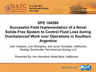 SPE 164580
Successful Field Implementation of a Novel
Solids-Free System to Control Fluid Loss during
Overbalanced Work over Operations in Southern
Argentina
Julio Vasquez, Juan Bonapace, and Javier Gonzalez, Halliburton;
Rodrigo Quintavalla, Pan American Energy LLC
Presented By: Amr Mamdouh Abdel Baky, Halliburton
 