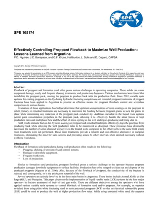SPE 165174
Effectively Controlling Proppant Flowback to Maximize Well Production:
Lessons Learned from Argentina
P.D. Nguyen, J.C. Bonapace, and G.F. Kruse, Halliburton; L. Solis and D. Daparo, CAPSA
Copyright 2013, Society of Petroleum Engineers
This paper was prepared for presentation at the SPE European Formation Damage Conference and Exhibition held in Noordwijk, The Netherlands, 5–7 June 2013.
This paper was selected for presentation by an SPE program committee following review of information contained in an abstract submitted by the author(s). Contents of the paper have not been
reviewed by the Society of Petroleum Engineers and are subject to correction by the author(s). The material does not necessarily reflect any position of the Society of Petroleum Engineers, its
officers, or members. Electronic reproduction, distribution, or storage of any part of this paper without the written consent of the Society of Petroleum Engineers is prohibited. Permission to
reproduce in print is restricted to an abstract of not more than 300 words; illustrations may not be copied. The abstract must contain conspicuous acknowledgment of SPE copyright.
Abstract
Flowback of proppant and formation sand often poses serious challenges to operating companies. These solids can cause
equipment damage, costly and frequent cleanup treatments, and production decreases. Various mechanisms were found that
destabilize the proppant pack, causing the proppant to produce back with the production fluid. Since 2005, curable resin
systems for coating proppant on-the-fly during hydraulic fracturing completions and remedial proppant treatments of propped
fractures have been applied in Argentina to provide an effective means for proppant flowback control and screenless
completions in various basins.
Evaluation of these applications has helped determine that optimum concentrations of resin coatings on the proppant in
either primary or remedial treatments are necessary to maximize the bonding between proppant grains to lock the grains in
place while minimizing any reduction of the proppant pack conductivity. Additives included in the liquid resin systems
permit good consolidation properties in the proppant pack, allowing it to effectively handle the shear forces of high
production rates and multiphase flow and the effect of stress cycling as the well undergoes producing and being shut in.
Field results indicate that on-the-fly resin coating on proppant and remedial treatments effectively stops the proppant from
producing back while allowing the well production rates to be maximized as designed. These processes have drastically
decreased the number of solids cleanout workovers in the treated wells compared to the offset wells in the same field where
resin treatments were not performed. These resin treatments provide a reliable and cost-effective alternative in marginal
reservoirs, eliminating the need for sand screens and providing access to other intervals when deemed necessary without
wellbore restrictions.
Introduction
Flowback of formation solid particulates during well production often results in the following:
• Plugging, choking, or erosion of sand-control screens.
• Damage to downhole equipment.
• Frequent workovers.
• Loss of production.
Similar to formation sand production, proppant flowback poses a serious challenge to the operator because proppant
production damages downhole equipment or surface facilities. Production has to be stopped to clean out and dispose of the
produced proppant (Nguyen et al. 2006). Also, because of the flowback of proppant, the conductivity of the fracture is
reduced and, consequently, so is the production potential of the well.
Several operators are actively involved in the three main basins in Argentina. These basins include Austral, Golfo de San
Jorge (GSJ), and Neuquina. This paper discusses the implementation of liquid curable resin (LCR) systems by the four major
operators in fracture treatments of their oil and gas wells. There are different objectives among the operators who have
applied various curable resin systems to control flowback of formation sand and/or proppant. For example, an operator
switched from using plain white fracturing sand to resin precoated proppant (RCP) so that an electrical submersible pump
(ESP) could be used to produce the well at higher production flow rates. While using untreated white sand, the operator
 