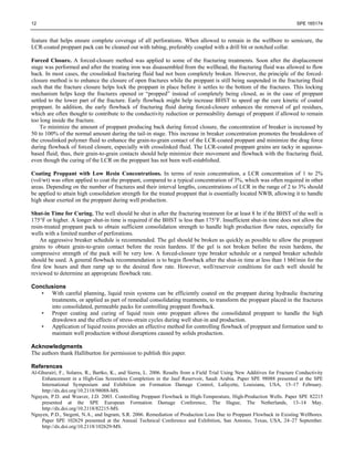 12 SPE 165174
feature that helps ensure complete coverage of all perforations. When allowed to remain in the wellbore to semicure, the
LCR-coated proppant pack can be cleaned out with tubing, preferably coupled with a drill bit or notched collar.
Forced Closure. A forced-closure method was applied to some of the fracturing treatments. Soon after the displacement
stage was performed and after the treating iron was disassembled from the wellhead, the fracturing fluid was allowed to flow
back. In most cases, the crosslinked fracturing fluid had not been completely broken. However, the principle of the forced-
closure method is to enhance the closure of open fractures while the proppant is still being suspended in the fracturing fluid
such that the fracture closure helps lock the proppant in place before it settles to the bottom of the fractures. This locking
mechanism helps keep the fractures opened or “propped” instead of completely being closed, as in the case of proppant
settled to the lower part of the fracture. Early flowback might help increase BHST to speed up the cure kinetic of coated
proppant. In addition, the early flowback of fracturing fluid during forced-closure enhances the removal of gel residues,
which are often thought to contribute to the conductivity reduction or permeability damage of proppant if allowed to remain
too long inside the fracture.
To minimize the amount of proppant producing back during forced closure, the concentration of breaker is increased by
50 to 100% of the normal amount during the tail-in stage. This increase in breaker concentration promotes the breakdown of
the crosslinked polymer fluid to enhance the grain-to-grain contact of the LCR-coated proppant and minimize the drag force
during flowback of forced closure, especially with crosslinked fluid. The LCR-coated proppant grains are tacky in aqueous-
based fluid; thus, their grain-to-grain contacts should help minimize their movement and flowback with the fracturing fluid,
even though the curing of the LCR on the proppant has not been well-established.
Coating Proppant with Low Resin Concentrations. In terms of resin concentration, a LCR concentration of 1 to 2%
(vol/wt) was often applied to coat the proppant, compared to a typical concentration of 3%, which was often required in other
areas. Depending on the number of fractures and their interval lengths, concentrations of LCR in the range of 2 to 3% should
be applied to attain high consolidation strength for the treated proppant that is essentially located NWB, allowing it to handle
high shear exerted on the proppant during well production.
Shut-in Time for Curing. The well should be shut in after the fracturing treatment for at least 8 hr if the BHST of the well is
175°F or higher. A longer shut-in time is required if the BHST is less than 175°F. Insufficient shut-in time does not allow the
resin-treated proppant pack to obtain sufficient consolidation strength to handle high production flow rates, especially for
wells with a limited number of perforations.
An aggressive breaker schedule is recommended. The gel should be broken as quickly as possible to allow the proppant
grains to obtain grain-to-grain contact before the resin hardens. If the gel is not broken before the resin hardens, the
compressive strength of the pack will be very low. A forced-closure type breaker schedule or a ramped breaker schedule
should be used. A general flowback recommendation is to begin flowback after the shut-in time at less than 1 bbl/min for the
first few hours and then ramp up to the desired flow rate. However, well/reservoir conditions for each well should be
reviewed to determine an appropriate flowback rate.
Conclusions
• With careful planning, liquid resin systems can be efficiently coated on the proppant during hydraulic fracturing
treatments, or applied as part of remedial consolidating treatments, to transform the proppant placed in the fractures
into consolidated, permeable packs for controlling proppant flowback.
• Proper coating and curing of liquid resin onto proppant allows the consolidated proppant to handle the high
drawdown and the effects of stress-strain cycles during well shut-in and production.
• Application of liquid resins provides an effective method for controlling flowback of proppant and formation sand to
maintain well production without disruptions caused by solids production.
Acknowledgments
The authors thank Halliburton for permission to publish this paper.
References
Al-Ghurairi, F., Solares, R., Bartko, K., and Sierra, L. 2006. Results from a Field Trial Using New Additives for Fracture Conductivity
Enhancement in a High-Gas Screenless Completion in the Jauf Reservoir, Saudi Arabia. Paper SPE 98088 presented at the SPE
International Symposium and Exhibition on Formation Damage Control, Lafayette, Louisiana, USA, 15–17 February.
http://dx.doi.org/10.2118/98088-MS.
Nguyen, P.D. and Weaver, J.D. 2003. Controlling Proppant Flowback in High-Temperature, High-Production Wells. Paper SPE 82215
presented at the SPE European Formation Damage Conference, The Hague, The Netherlands, 13–14 May.
http://dx.doi.org/10.2118/82215-MS.
Nguyen, P.D., Stegent, N.A., and Ingram, S.R. 2006. Remediation of Production Loss Due to Proppant Flowback in Existing Wellbores.
Paper SPE 102629 presented at the Annual Technical Conference and Exhibition, San Antonio, Texas, USA, 24–27 September.
http://dx.doi.org/10.2118/102629-MS.
 