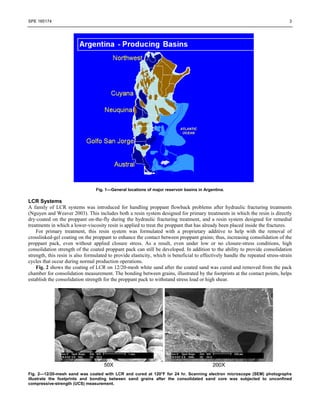 SPE 165174 3
Fig. 1—General locations of major reservoir basins in Argentina.
LCR Systems
A family of LCR systems was introduced for handling proppant flowback problems after hydraulic fracturing treatments
(Nguyen and Weaver 2003). This includes both a resin system designed for primary treatments in which the resin is directly
dry-coated on the proppant on-the-fly during the hydraulic fracturing treatment, and a resin system designed for remedial
treatments in which a lower-viscosity resin is applied to treat the proppant that has already been placed inside the fractures.
For primary treatment, this resin system was formulated with a proprietary additive to help with the removal of
crosslinked-gel coating on the proppant to enhance the contact between proppant grains; thus, increasing consolidation of the
proppant pack, even without applied closure stress. As a result, even under low or no closure-stress conditions, high
consolidation strength of the coated proppant pack can still be developed. In addition to the ability to provide consolidation
strength, this resin is also formulated to provide elasticity, which is beneficial to effectively handle the repeated stress-strain
cycles that occur during normal production operations.
Fig. 2 shows the coating of LCR on 12/20-mesh white sand after the coated sand was cured and removed from the pack
chamber for consolidation measurement. The bonding between grains, illustrated by the footprints at the contact points, helps
establish the consolidation strength for the proppant pack to withstand stress load or high shear.
Fig. 2—12/20-mesh sand was coated with LCR and cured at 120°F for 24 hr. Scanning electron microscope (SEM) photographs
illustrate the footprints and bonding between sand grains after the consolidated sand core was subjected to unconfined
compressive-strength (UCS) measurement.
 