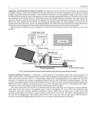 4 SPE 165174
Application of LCR during Fracturing Treatments. The liquid resin and the hardener were delivered to the well location
in separate containers. They were transferred into the LCR containers and metered in proportion with the desired fluid and
proppant rate pumped during the treatment. These individual components were then pumped through a static mixer, which
provided sufficient mixing to create a homogeneous, activated resin blend immediately before use. The mixed LCR was then
injected into the bottom of the sand screw, which had its bottom end installed inside the sand hopper. The auger action of the
sand screw helped to spread the resin onto the dry proppant as it moved from the sand hopper up the sand screw and into the
blender tub. Once dropped into the blender tub containing the fracturing fluid, the coated proppant was mixed into the
fracturing fluid before the slurry mixture was pumped downhole. This direct precoating maximized the coating effectiveness
of resin onto the dry proppant and minimized the chemical interaction between the resin and the fracturing fluid.
Fig. 3 provides a schematic layout of equipment involved during the fracturing treatment and coating of LCR on the
proppant.
Fig. 3—Fracturing equipment layout for the treatment using LCR to dry-coat proppant on-the-fly.
Proppant Remedial Treatment. A combination of coiled tubing (CT), consolidating fluids, and a pressure-pulsing tool
offers a viable solution to the proppant flowback problem after the proppant has been placed in the fracture (Nguyen et al.
2007). This process involves using CT or jointed pipe coupled with a pressure-pulsing tool to enhance the successful
placement of a relatively low-viscosity consolidating treatment fluid into the NWB region of propped fractures. This low-
viscosity consolidating treatment fluid can be formulated from one of the LCR systems, based on the bottomhole temperature
(BHT) of the well. In addition, the treatment process moves fines and debris away from the NWB proppant pack region,
which helps to restore and maintain conductivity between the fracture and the wellbore.
These resin systems allow the activator to be premixed with the resin so that they can be injected as a single component,
which helps ensure that, wherever the proppant pack is treated, consolidation will occur without the uncertainty often
encountered with other externally catalyzed consolidation systems. Rather than an instant cure, as often occurs with
externally acid-catalyzed resin systems, curing of the low-viscosity LCR occurs slowly. This allows complete placement of
the resin into the proppant pack and complete displacement of the excess resin from the pore spaces within the pack to
maximize its permeability (Fig. 4) before the resin can cure to a point at which placement is prohibited.
 