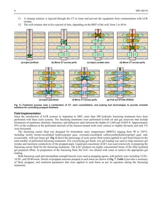 6 SPE 165174
11. A cleanup solution is injected through the CT to clean and prevent the equipment from contamination with LCR
residue.
12. The well remains shut in for a period of time, depending on the BHT of the well, from 2 to 48 hr.
(a) Inject preflush (b) Move CT across perfs (c) Inject curable resin (d) Move CT across perfs
(e) Inject post-flush (f) Move CT across perfs (g) Pull out of hole (POOH)
Fig. 5—Treatment process uses a combination of CT, resin consolidation, and pulsing tool technologies to provide remedial
solutions for controlling proppant flowback.
Field Implementation
Since the introduction of LCR systems in Argentina in 2005, more than 240 hydraulic fracturing treatments have been
performed with these resin systems. The fracturing treatments were performed in both oil and gas reservoirs that include
formations of sandstone, dolomite, limestone, and tuffaceous sand, between the depths of 1,640 and 10,663 ft. Approximately
95% of the wellbores at the perforated intervals of the fracture-treated wells were vertical or slightly deviated, and only 5%
were horizontal.
The fracturing carrier fluid was designed for bottomhole static temperatures (BHSTs) ranging from 90 to 250°F,
including mostly borate-crosslinked hydroxypropyl guar, zirconate-crosslinked carboxymethylhydroxypropyl guar, and,
occasionally, with just linear gel. Fig. 6 shows the percentage of each carrier fluid system applied in each basin based on the
total number of performed fracturing treatments. For viscosifying gel fluids, low gel loading was used to help minimize gel
residue and maximize conductivity of the proppant pack. Liquid gel concentrate (LGC) was used extensively in preparing the
fracturing carrier fluid for the fracturing treatments. The LGC products are highly concentrated forms of the fully hydrated
gel prepared offsite. In preparation of the fracturing fluid, the LGC was diluted with water to achieve the appropriate gel
loading.
Both fracturing sand and intermediate-strength bauxite were used as propping agents, with particle sizes including 12/20-,
16/30-, and 20/40-mesh. Details of proppant amounts pumped in each basin are shown in Fig. 7. Table 1 provides a summary
of fluid, proppant, and treatment parameters that were applied in each basin as per its operators during the fracturing
treatments.
 