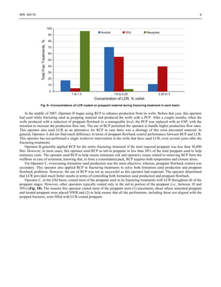 SPE 165174 9
Fig. 9—Concentrations of LCR coated on proppant material during fracturing treatment in each basin.
In the middle of 2007, Operator B began using RCP to enhance production from its wells. Before that year, this operator
had used white fracturing sand as propping material and produced the wells with a PCP. After a couple months, when the
wells produced with a reduction of proppant flowback to a manageable level, the PCP was replaced with an ESP, with the
intention to increase the production flow rate. The use of RCP permitted the operator to handle higher production flow rates.
This operator also used LCR as an alternative for RCP in case there was a shortage of this resin precoated material. In
general, Operator A did not find much difference in terms of proppant flowback control performance between RCP and LCR.
This operator has not performed a single workover intervention in the wells that have used LCR, even several years after the
fracturing treatments.
Operator B generally applied RCP for the entire fracturing treatment if the total required proppant was less than 30,000
lbm. However, in most cases, this operator used RCP as tail-in proppant in less than 50% of the total proppant used to help
minimize costs. The operator used RCP to help ensure minimum risk and operative issues related to removing RCP from the
wellbore in case of screenout, knowing that, to form a consolidated pack, RCP requires both temperature and closure stress.
For Operator C, overcoming formation sand production was the main objective; whereas, proppant flowback control was
secondary. This operator also applied RCP in fracturing treatments to solve both formation sand production and proppant
flowback problems. However, the use of RCP was not as successful as this operator had expected. The operator determined
that LCR provided much better results in terms of controlling both formation sand production and proppant flowback.
Operator C, in the GSJ basin, coated most of the proppant used in its fracturing treatments with LCR throughout all of the
proppant stages. However, other operators typically coated only in the tail-in portion of the proppant (i.e., between 10 and
30%) (Fig. 10). The reasons this operator coated most of the proppant were (1) uncertainty about where untreated proppant
and treated proppant were placed NWB and (2) to help ensure that all the perforations, including those not aligned with the
propped fractures, were filled with LCR-coated proppant.
 