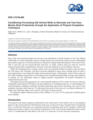 SPE-172724-MS
Conditioning Pre-existing Old Vertical Wells to Stimulate and Test Vaca
Muerta Shale Productivity through the Application of Pinpoint Completion
Techniques
Pablo Forni, CAPEX S.A.; Juan C. Bonapace, Federico Kovalenko, Mariano N. Garcia, and Federico Sorenson,
Halliburton
Copyright 2015, Society of Petroleum Engineers
This paper was prepared for presentation at the SPE Middle East Oil & Gas Show and Conference held in Manama, Bahrain, 8–11 March 2015.
This paper was selected for presentation by an SPE program committee following review of information contained in an abstract submitted by the author(s). Contents
of the paper have not been reviewed by the Society of Petroleum Engineers and are subject to correction by the author(s). The material does not necessarily reflect
any position of the Society of Petroleum Engineers, its officers, or members. Electronic reproduction, distribution, or storage of any part of this paper without the written
consent of the Society of Petroleum Engineers is prohibited. Permission to reproduce in print is restricted to an abstract of not more than 300 words; illustrations may
not be copied. The abstract must contain conspicuous acknowledgment of SPE copyright.
Abstract
One of the most promising targets for resource rock stimulation in South America is the Vaca Muerta
(VM) shale in western Argentina. Because of high initial costs and also the typical reservoir information
that must be acquired, it is common practice for operators to begin exploration projects with vertical wells.
This is also the case for unconventional reservoirs, so initial vertical wells are used for reservoir
characterization/initial comprehension and also to test the productivity of the different intervals.
Within the Neuquina basin, existing vertical wells were typically drilled to produce reservoirs below
the VM source rock. Presently, with these reservoirs depleted in many areas, existing wells are often a
great opportunity to investigate this upper unconventional target. Unfortunately, most of these wells are
not viable candidates because they were designed to be completed through tubing. Casings and wellheads,
in general, are not sufficiently strong to support pressure requirements for fracture stimulation of
unconventional reservoirs.
This paper discusses the preparation of a well originally drilled in 1974 to allow for the new objective
of hydraulic fracturing the VM shale to test the productivity of its different intervals. A coiled tubing (CT)
assisted pinpoint completion technique (hydrajet perforating and annulus fracturing) was used to inde-
pendently stimulate small intervals. To help assure that most of the reservoir was indeed stimulated, 12
single-zone fracturing stages were used for 130 meters of gross interval.
To isolate the upper (weakest) section of the wellbore, a 4 1/2-in. P-110 casing and swellable packer
were installed.
Introduction
The present work details operations performed for the intervention of the fourth well of a development
project in the unconventional VM formation in the area of Agua del Cajón, Neuquén basin of Argentina
(Fig. 1) within the framework of an agreement between the producer and service company. Efforts had
already been made to improve the economic performance of the well (increase production and/or reduce
costs). To understand the steps taken in the well, it is necessary to review previous experiences.
 