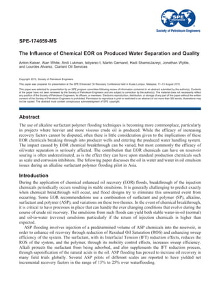 SPE-174659-MS
The Influence of Chemical EOR on Produced Water Separation and Quality
Anton Kaiser, Alan White, Andi Lukman, Istiyarso I, Martin Gernand, Hadi ShamsiJazeyi, Jonathan Wylde,
and Lourdes Alvarez, Clariant Oil Services
Copyright 2015, Society of Petroleum Engineers
This paper was prepared for presentation at the SPE Enhanced Oil Recovery Conference held in Kuala Lumpur, Malaysia, 11–13 August 2015.
This paper was selected for presentation by an SPE program committee following review of information contained in an abstract submitted by the author(s). Contents
of the paper have not been reviewed by the Society of Petroleum Engineers and are subject to correction by the author(s). The material does not necessarily reflect
any position of the Society of Petroleum Engineers, its officers, or members. Electronic reproduction, distribution, or storage of any part of this paper without the written
consent of the Society of Petroleum Engineers is prohibited. Permission to reproduce in print is restricted to an abstract of not more than 300 words; illustrations may
not be copied. The abstract must contain conspicuous acknowledgment of SPE copyright.
Abstract
The use of alkaline surfactant polymer flooding techniques is becoming more commonplace, particularly
in projects where heavier and more viscous crude oil is produced. While the efficacy of increasing
recovery factors cannot be disputed, often there is little consideration given to the implications of these
EOR chemicals breaking through into producer wells and entering the produced water handling system.
The impact caused by EOR chemical breakthrough can be varied, but most commonly the efficacy of
oil/water separation is seriously affected. The contribution that EOR chemicals can have on reservoir
souring is often underestimated, as is the effect they can have upon standard production chemicals such
as scale and corrosion inhibitors. The following paper discusses the oil in water and water in oil emulsion
issues during an alkaline surfactant polymer flooding pilot in Asia.
Introduction
During the application of chemical enhanced oil recovery (EOR) floods, breakthrough of the injection
chemicals periodically occurs resulting in stable emulsions. It is generally challenging to predict exactly
when chemical breakthrough will occur, and flood designs try to eliminate this unwanted event from
occurring. Some EOR recommendations use a combination of surfactant and polymer (SP), alkaline,
surfactant and polymer (ASP), and variations on these two themes. In the event of chemical breakthrough,
it is critical to have processes in place that can handle the ever changing conditions that evolve during the
course of crude oil recovery. The emulsions from such floods can yield both stable water-in-oil (normal)
and oil-in-water (reverse) emulsions particularly if the return of injection chemicals is higher than
expected.
ASP flooding involves injection of a predetermined volume of ASP chemicals into the reservoir, in
order to enhance oil recovery through reduction of Residual Oil Saturation (ROS) and enhancing sweep
efficiency of the system. The surfactant, with its Interfacial Tension (IFT) reduction effects, reduces the
ROS of the system, and the polymer, through its mobility control effects, increases sweep efficiency.
Alkali protects the surfactant from being adsorbed, and also supplements the IFT reduction process,
through saponification of the natural acids in the oil. ASP flooding has proved to increase oil recovery in
many field trials globally. Several ASP pilots of different scales are reported to have yielded net
incremental recovery factors in the range of 15% to 25% over waterflooding.
 
