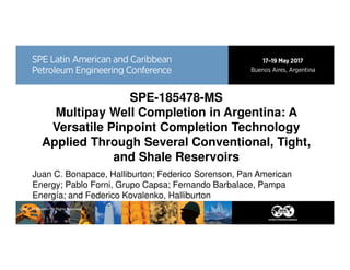 SPE-185478-MS
Multipay Well Completion in Argentina: A
Versatile Pinpoint Completion Technology
Applied Through Several Conventional, Tight,
and Shale Reservoirs
Juan C. Bonapace, Halliburton; Federico Sorenson, Pan American
Energy; Pablo Forni, Grupo Capsa; Fernando Barbalace, Pampa
Energía; and Federico Kovalenko, Halliburton
© 2017 Halliburton. All Rights Reserved.
 