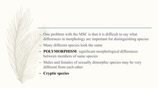 – One problem with the MSC is that it is difficult to say what
differences in morphology are important for distinguishing species
– Many different species look the same
– POLYMORPHISM: significant morphological differences
between members of same species
– Males and females of sexually dimorphic species may be very
different from each other
– Cryptic species
 