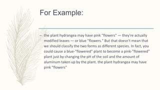 For Example:
– the plant hydrangea may have pink "flowers" — they're actually
modified leaves — or blue "flowers." But that doesn't mean that
we should classify the two forms as different species. In fact, you
could cause a blue-"flowered" plant to become a pink-"flowered"
plant just by changing the pH of the soil and the amount of
aluminum taken up by the plant. the plant hydrangea may have
pink "flowers"
 