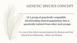GENETIC SPECIES CONCEPT
 A group of genetically compatible
interbreeding natural populations that is
genetically isolated from other such groups
It is one of the oldest concept proposed by Bateson and later
rehashed by Dobzhansky , Baker and Bicham
 