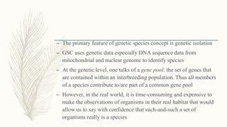 – The primary feature of genetic species concept is genetic isolation
– GSC uses genetic data especially DNA sequence data from
mitochondrial and nuclear genome to identify species
– At the genetic level, one talks of a gene pool: the set of genes that
are contained within an interbreeding population. Thus all members
of a species contribute to/are part of a common gene pool
– However, in the real world, it is time-consuming and expensive to
make the observations of organisms in their real habitat that would
allow us to say with confidence that such-and-such a set of
organisms really is a species
 