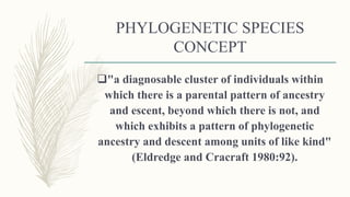 PHYLOGENETIC SPECIES
CONCEPT
"a diagnosable cluster of individuals within
which there is a parental pattern of ancestry
and escent, beyond which there is not, and
which exhibits a pattern of phylogenetic
ancestry and descent among units of like kind"
(Eldredge and Cracraft 1980:92).
 