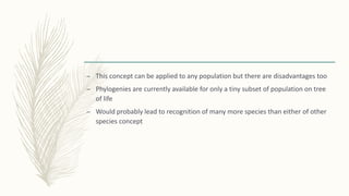 – This concept can be applied to any population but there are disadvantages too
– Phylogenies are currently available for only a tiny subset of population on tree
of life
– Would probably lead to recognition of many more species than either of other
species concept
 