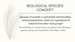 BIOLOGICAL SPECIES
CONCEPT
groups of actually or potentially interbreeding
natural populations which are reproductively
isolated from other such groups“
The definition of a species that is accepted as the Biological
species concept was founded by Ernst Mayr (1942)
 