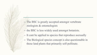 – The BSC is greatly accepted amongst vertebrate
zoologists & entomologists
– the BSC is less widely used amongst botanists.
– It cant be applied to species that reproduce asexually
– The Biological species concept is also questionable in
those land plants that primarily self-pollinate.
 