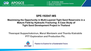 SPE-192047-MS
Maximising the Opportunity in Multi-Layered Tight Sand Reservoirs in a
Mature Field by Hydraulic Fracturing: A Case Study of
Tight Sand Development Project in Thailand
Theerapat Suppachoknirun, Marut Wantawin and Thanita Kiatrabile
PTT Exploration and Production Plc.
 
