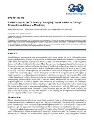SPE-195416-MS
Global Travels in the Oil Industry: Managing Threats and Risks Through
Orientation and Scenario Monitoring
Copyright 2019, Society of Petroleum Engineers
This paper was prepared for presentation at the SPE Symposium: Asia Pacific Health, Safety, Security, Environment and Social Responsibility held in Kuala Lumpur,
Malaysia, 23 - 24 April 2019.
This paper was selected for presentation by an SPE program committee following review of information contained in an abstract submitted by the author(s). Contents
of the paper have not been reviewed by the Society of Petroleum Engineers and are subject to correction by the author(s). The material does not necessarily reflect
any position of the Society of Petroleum Engineers, its officers, or members. Electronic reproduction, distribution, or storage of any part of this paper without the written
consent of the Society of Petroleum Engineers is prohibited. Permission to reproduce in print is restricted to an abstract of not more than 300 words; illustrations may
not be copied. The abstract must contain conspicuous acknowledgment of SPE copyright.
Abstract
The Oil industry is present in several segments and services spread all over the world. Although Petrobras
operates predominantly in Brazil, its headquarters, it does business and operates in virtually every continent
on the planet. Consequently, its professionals move to the most distant and remote places, where, in general,
there is no local support from the Company. Thus, there are more challenges and complexities inherent to
Petrobras’ corporate travels, as well as the likelihood of incidents is higher. Given the accelerated growth
in travel demands and the consequent increase in employees traveling around the world, it was necessary
to develop a dedicated internal process for international travel control. The process includes guidance
to employees on security aspects before, during and after the travel, mitigation actions and support to
employees at risk, as well as a channel for integration with other areas related to travel security. This article
reflects the company's cultural change in reinforcing its commitment to life and safety, by creating a process
and assigning a team dedicated to the care of travelers abroad, and identifies the need for improvement
in parallel processes in order to improve their integration, the monitoring of scenarios and of external
environments. The data that supports the article also supports the thesis that all the work of transforming
the process and investing in prevention and guidance to employees only with the differential of internal
production and adaptation to the Company's culture is feasible with low cost. This article reinforces the
need to align travel security activities with the culture of the company and its employees so both can speak
the same language and not create cultural gaps.
Introduction
The oil industry is present all over the world: in oil producing fields; in refining and derivative plants; in
product distribution networks and on inputs and capital goods industries. This global scale, inherent to the
entire oil and energy chain, causes the displacement of professionals to all over the globe. Many of these
places are high-risk areas or have cultural differences that if untreated can be a threat to travelers.
Petrobras is a Brazilian company that runs 98% of its activities in Brazil, (Petrobras 2018), but due to the
nature of its business, it has relationships with partners all around the world. The Company currently has
business in five continents and in the following countries: Argentina, Bolivia, China, Singapore, Colombia,
André Horacio Santos, Laura Cunha, Fernando Mustafá Costa, and Mirella Lucena, Petrobras
 
