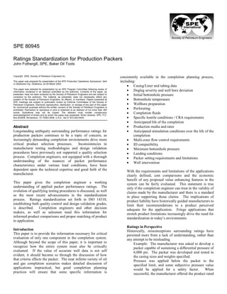 SPE 80945
Ratings Standardization for Production Packers
John Fothergill, SPE, Baker Oil Tools
Copyright 2002, Society of Petroleum Engineers Inc.
This paper was prepared for presentation at the SPE Production Operations Symposium, held
in Oklahoma City, Oklahoma, 22-25 March 2003.
This paper was selected for presentation by an SPE Program Committee following review of
information contained in an abstract submitted by the author(s). Contents of the paper, as
presented, have not been reviewed by the Society of Petroleum Engineers and are subject to
correction by the author(s). The material, as presented, does not necessarily reflect any
position of the Society of Petroleum Engineers, its officers, or members. Papers presented at
SPE meetings are subject to publication review by Editorial Committees of the Society of
Petroleum Engineers. Electronic reproduction, distribution, or storage of any part of this paper
for commercial purposes without the written consent of the Society of Petroleum Engineers is
prohibited. Permission to reproduce in print is restricted to an abstract of not more than 300
words; illustrations may not be copied. The abstract must contain conspicuous
acknowledgment of where and by whom the paper was presented. Write Librarian, SPE, P.O.
Box 833836, Richardson, TX 75083-3836, U.S.A., fax 01-972-952-9435.
Abstract
Longstanding ambiguity surrounding performance ratings for
production packers continues to be a topic of concern, as
increasingly demanding completion environments drive more
critical product selection processes. Inconsistencies in
manufacturer testing methodologies and design validation
procedures have previously not supported a quality selection
process. Completion engineers, not equipped with a thorough
understanding of the nuances of packer performance
characteristics under various load conditions, have been
dependent upon the technical expertise and good faith of the
manufacturer.
This paper gives the completion engineer a working
understanding of applied packer performance ratings. The
evolution of qualifying testing procedures is discussed, as well
as the most recent advancements in the standardization
process. Ratings standardization set forth in ISO 14310,
establishing both quality control and design validation grades,
is described. Completion engineers and other decision
makers, as well as salesmen need this information for
informed product comparisons and proper matching of product
to application.
Introduction
This paper is to provide the information necessary for critical
evaluation of only one component in the completion system.
Although beyond the scope of this paper, it is important to
recognize how the entire system must also be critically
evaluated. If the value of accurate well data is not self
evident, it should become so through the discussion of how
that criteria effects the packer. The near infinite variety of oil
and gas completion scenarios makes detailed discussion of
applications impractical, but good completion planning
practices will ensure that some specific information is
consistently available in the completion planning process,
including:
• Casing/Liner and tubing data
• Dogleg severity and well bore deviation
• Initial bottomhole pressure
• Bottomhole temperature
• Wellbore preparation
• Perforating
• Completion fluids
• Specific hostile conditions / CRA requirements
• Anticipated life of the completion
• Production media and rates
• Anticipated stimulation conditions over the life of the
completion
• Multi-zone flow control requirements
• ID compatibility
• Minimum bottomhole pressure
• Landing conditions
• Packer setting requirements and limitations
• Well intervention
With the requirements and limitations of the applications
clearly defined, cost comparisons and the economic
benefit of any proposed value enhancing features in the
system can be fairly evaluated. This statement is true
only if the completion engineer can trust in the validity of
claims made by the manufacturer and there is a standard
in place supporting those claims. The implications of
product liability have historically guided manufacturers to
limit their recommendations to a product perceived
adequate for the application. Fringe applications that
stretch product limitations increasingly drive the need for
standardization in today’s environments.
Ratings in Perspective
Historically, misconceptions surrounding ratings have
persisted more from a lack of understanding, rather than
any attempt to be misleading.
Example: The manufacturer was asked to develop a
packer capable of sustaining a differential pressure of
6,000 psi. The packer was developed and tested in
the casing sizes and weights specified.
Pressure was applied below the packer to the
specified limit, and some subjective pressure value
would be applied for a safety factor. When
successful, the manufacturer offered the product rated
 