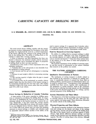 T.P. 3026
CARRYING CAPACITY OF DRILLING MUDS
C. E. WILLIAMS, JR., ASSOCIATE MEMBER AIME, AND G. H. BRUCE, HUMBLE OIL AND REFINING CO.,
HOUSTON, TEX.
ABSTRACT
The trend toward deeper drilling, together with the attend-
ant increase in power requirements for circulation of the drill-
ing fluid, has emphasized the need for a critical examination
of the factors affecting the removal of bit cuttings from the
hole by the drilling fluid. The ability of drilling fluids to lift
cuttings is called their carrying capacity.
A series of laboratory and field experiments has been con-
ducted to determine the minimum annular velocity necessary
to remove cuttings, and to investigate the effects of properties
of drilling fluids on their carrying capacities.
Consideration of the results of these experiments led to the
following conclusions:
1. Turbulent flow in the well annulus is most desirable from
the standpoint of cutting removal.
2. Low viscosity and low gel are advantageous in removing
cuttings.
3. Increase in mud weight is effective in increasing carrying
capacity.
4. The carrying capacity is higher when the pipe is rotated
than when it is not.
5. If turbulent flow can be maintained, an annular velocity
slightly higher than the slip velocity of the largest cuttings to
be transported should keep the bore hole clean. This implies
velocities of 100 to 125 ft per minute rather than the presently
used 175 to 225 ft per minute.
INTRODUCTION
Power Savings by Reduction of Annular Velocities
A large portion of the power expended in drilling opera-
tions is consumed in circulating the drilling fluid. An impor-
tant factor in establishing the rate of mud circulation is the
minimum velocity in the annulus necessary to remove bit cut-
tings. Empirically, it has been found that average annular
mud velocities of about 200 ft per minute will remove cuttings.
It was not definitely known, however, whether annular veloci-
ties of about 200 ft per minute were just above the minimum
necessary to remove cuttings, or whether such velocities could
be materially reduced without sacrifice of the ability of the
lReferences given at end of paper.
Manuscript received in the office of the Petroleum Branch, Aug. 27,
1950. Paper presented at the Fall Meeting of the Branch in New Orleans,
La., Oct. 4-6, 1950.
mud to remove cuttings. It is apparent that if annular veloci-
ties could be reduced without impairment of cutting removal,
a considerable saving in power requirements would result.
Need for Research on Carrying Capacity
The ability of a drilling fluid to transport cuttings is called
its carrying capacity. Although it has been recognized that
the carrying capacity of a mud is affected by mud properties
such as viscosity and density""'" there have been various views
in the industry as to the effects of these mud properties on
carrying capacity.
The economic importance of the problem of carrying capac-
ity and the scarcity of information on the subject indicated
that research on the problem was needed.
THE FACTORS AFFECTING CARRYING
CAPACITY
Qualitative Determination of Factors
The mechanism of cutting transport is closely related to
that involved in the separation of material by settling proc-
esses. A considerable amount of research has been done on
settling problems, and discussions of sedimentation theory can
be found in standard texts:,G Consideration of the information
available from these sources, together with consideration of
the mechanism of cutting transport, leads to the conclusion
that the factors affecting carrying capacity are the dimensions
of the system, the physical properties of the cuttings, and the
physical properties of the drilling fluid.
System Dimensions and Their Effect
The dimensions of the fluid circulating system of importance
to carrying capacity are the bore hole size, drill pipe size,
pump capacity, and pump speed. These dimensions determine
the annular velocity of the drilling fluid.
Physical Properties and Their Effects
The physical properties involved in the interaction between
mud and cuttings are the density and shape of the cuttings
and the density, viscosity and gel strength of the drilling fluid.
The effect of the density factor on carrying capacity is fairly
obvious; high density difference between cuttings and fluid
results in a low buoyant force and therefore decreases carrying
capacity. The effect of cutting shape is less obvious. Although
Vol. 192, 1951 PETROLEUM TRANSACTIONS, AIME 111
 