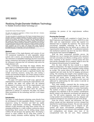 Copyright 2005, Society of Petroleum Engineers
This paper was prepared for presentation at Offshore Europe 2005 held in Aberdeen,
Scotland, U.K., 6–9 September 2005.
This paper was selected for presentation by an SPE Program Committee following review of
information contained in a proposal submitted by the author(s). Contents of the paper, as
presented, have not been reviewed by the Society of Petroleum Engineers and are subject to
correction by the author(s). The material, as presented, does not necessarily reflect any
position of the Society of Petroleum Engineers, its officers, or members. Papers presented at
SPE meetings are subject to publication review by Editorial Committees of the Society of
Petroleum Engineers. Electronic reproduction, distribution, or storage of any part of this paper
for commercial purposes without the written consent of the Society of Petroleum Engineers is
prohibited. Permission to reproduce in print is restricted to a proposal of not more than 300
words; illustrations may not be copied. The proposal must contain conspicuous
acknowledgment of where and by whom the paper was presented. Write Librarian, SPE, P.O.
Box 833836, Richardson, TX 75083-3836, U.S.A., fax 01-972-952-9435.
Abstract
The provenance of the single-diameter well consists of over
350 commercial installations of solid expandable tubular
systems and a concise, yet encompassing development plan.
The maturation of expandable technology has led to successful
design, construction and testing of individual components and
the subsequent subsystem that will ultimately help realize the
single-diameter well.
This evolutionary step brings the energy industry that
much closer to a fundamental change in wellbore construction.
The single-diameter well represents a paradigm shift in the
way wells are drilled and results in significant benefits that
include conserving resources, saving time, and creating a
smaller environmental footprint. All of these features result in
considerable savings that reflect the practicality of this value-
added technology.
This paper will explain the overall scope, approach and
implementation essential to realizing the single-diameter well.
In addition, this paper will explain how the technical
development of necessary tools for the single-diameter well
brings significant savings to drilling operations. Using
business cases, this paper will detail where the value of
application is realized. In conclusion, this paper will outline
future possibilities for the technology and how it will impact
the industry.
Introduction
The legacy of single-diameter technology stems directly from
the development of solid expandable tubulars. Extensive and
progressive testing by Enventure and Shell has rapidly
improved single-diameter technology. Manipulating the
diameter of pipe downhole has taken these systems from an
emerging technology to a viable wellbore construction option.
Incorporating these systems into the drilling design retains
wellbore ID and decreases the tapering effect. Developing a
process to retain wellbore ID by using these systems in
tandem virtually eliminates wellbore tapering. This concept
constitutes the premise of the single-diameter wellbore
advantage.
Proving the Concept
A proof–of–concept well, completed in South Texas by
Shell Exploration and Production Company (SEPCO) in July
2002, used one single-diameter section that required two
dedicated trips to complete the expansion. The system used
conventional expandable technology for the first trip,
hydraulically expanding from the bottom up, to achieve the
required partial inside diameter (ID). A combination hydraulic
and mechanical expansion trip from the top down followed,
achieving the final required ID (Figure 1).
With the basic construction principles proven, the
challenge now was to translate these elements into a practical
and more universally cost-effective working system. A project
team, consisting of the operator’s research group and asset
team and the expandable service company, began to move the
development beyond the proof of concept stage.
First, the team refined the base concept to a slightly
different configuration. The improved system concept expands
a bell section on the bottom of the expandable casing creating
an overlap. This section allows the subsequent string to be
expanded and clad inside the bell for hanging and pressure
sealing. The remaining liner length is then expanded using a
basic pipe expansion method. Expanding the liner top into the
previous bell section forms a metal-to-metal seal. The
necessity for zonal isolation was identified as a key issue and
addressed by underreaming the hole section to provide an
adequate cement sheath.
Next, team members concurred that the existing post-
expanded casing specification and completion scenario were
acceptable and turned their attention to system functionality.
The numbers of trips to complete an installation and risk
mitigation were identified as the two primary considerations
directly related to the deepwater environment and spread rate
cost. The bell section expansion, main liner section and
overlap needed to be consolidated into one trip. Adequate self-
contained contingencies also needed to be part of the design.
From the reviews, analysis and discussions, the more
refined concept and base operational overview emerged that
identified the needed design elements. The next task consisted
of designing a multi-functional tool to integrate all sub-
systems and assure self-contained contingencies. This
direction diverged from conventional solid expandable tubular
tool configurations and designs since most of the
conceptualized tools did not exist. These conditions
SPE 96655
Realizing Single-Diameter Wellbore Technology
K. Waddell, Enventure Global Technology LLC
 