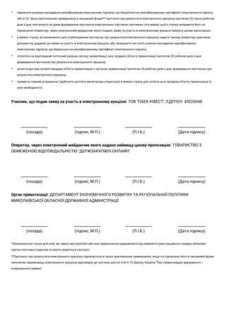 • підписати шляхом накладення кваліфікованих електронних підписів, що базуються на кваліфікованому сертифікаті електронного підпису
або в (3) трьох оригінальних примірниках в письмовій формі** протокол про результати електронного аукціону протягом (3) трьох робочих
днів з дня, наступного за днем формування протоколу електронною торговою системою та в межах цього строку направити його на
підписання оператору, через електронний майданчик якого подано заяву на участь в електронному аукціоні/закриту цінову пропозицію;
• у межах строку, встановленого для опублікування протоколу про результати електронного аукціону надати такому оператору оригінали
документів, доданих до заяви на участь в електронному аукціоні, або засвідчити їхні копії шляхом накладення кваліфікованих
електронних підписів, що базуються на кваліфікованому сертифікаті електронного підпису;
• сплатити на відповідний поточний рахунок органу приватизації ціну продажу об’єкта приватизації протягом 20 робочих днів з дня
формування протоколу про результати електронного аукціону;
• укласти договір купівлі-продажу об'єкта приватизації з органом приватизації протягом 25 робочих днів з дня, формування протоколу про
результати електронного аукціону;
• провести повний розрахунок (здійснити доплату винагороди оператора) в межах строку для оплати ціни продажу об’єкта приватизації (у
разі необхідності).
Учасник, що подав заяву на участь в електронному аукціоні: ТОВ "ПАЕК-ІНВЕСТ", ЄДРПОУ: 45026048
_______________
(посада)
_______________
(підпис, М.П.)
_______________
(П.І.Б.)
_______________
(Дата підпису)
Оператор, через електронний майданчик якого надано найвищу цінову пропозицію: ТОВАРИСТВО З
ОБМЕЖЕНОЮ ВІДПОВІДАЛЬНІСТЮ "ДЕРЖЗАКУПІВЛІ.ОНЛАЙН"
_______________
(посада)
_______________
(підпис, М.П.)
_______________
(П.І.Б.)
_______________
(Дата підпису)
Орган приватизації: ДЕПАРТАМЕНТ ЕКОНОМІЧНОГО РОЗВИТКУ ТА РЕГІОНАЛЬНОЇ ПОЛІТИКИ
МИКОЛАЇВСЬКОЇ ОБЛАСНОЇ ДЕРЖАВНОЇ АДМІНІСТРАЦІЇ
_______________
(посада)
_______________
(підпис, М.П.)
_______________
(П.І.Б.)
_______________
(Дата підпису)
*Зазначаються тільки для осіб, які через свої релігійні або інші переконання відмовилися від прийняття реєстраційного номера облікової
картки платника податків та мають відмітку в паспорті.
**Протокол про результати електронного аукціону підписується в трьох оригінальних примірниках, якщо на підписанні його в письмовій формі
наполягає переможець електронного аукціону відповідно до частини шостої статті 15 Закону України “Про приватизацію державного і
комунального майна”
 