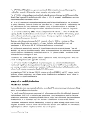 The XP24000 and XIV platforms represent significantly different architectures, and their respective
vendors have adopted widely varying system packaging and pricing models.
The XP24000 is built around a conventional high-end disk system architecture (an OEM version of the
Hitachi Data Systems USP-V platform), and is offered by HP with separately priced hardware, software,
maintenance and software support options.
XIV is the first mainstream commercial disk system to implement a massively parallel grid architecture.
Its use of “commodity” hardware, in particular Serial ATA (SATA) drives, results in a comparatively low
cost. The core principle is that parallelism allows the totality of system resources to be exploited in a
highly efficient manner, which compensates for the performance limitations of individual components.
The XIV system is offered by IBM in bundled configurations with between 27 TB and 79 TB of usable
capacity. Bundles include hardware as well as a suite of software that includes the XIV operating system
and tools for remote replication, snapshot copying and cloning, data migration, multipathing, host
connectivity and management functions.
Hardware and software maintenance for XIV systems is offered by IBM for a single price. These
practices are reflected in the cost categories of System (including hardware and software) and
Maintenance for XIV systems. HP XP24000 costs are broken out in more detail.
XP24000 systems are configured with the HP Array Manager operating system, Command View and
Business Copy software, providing operating system, system management and point-in-time copying and
cloning capabilities corresponding to those incorporated in XIV systems software. Calculations include
licenses and three-year support for these.
Maintenance and, for XP24000 systems, software support costs are for 24x7 coverage over a three-year
period, including allowance for applicable warranties.
The XIV system benefits from high levels of system integration and automation that translate into
exceptionally high levels of storage administration productivity. Use of SATA drives, as well as thin
provisioning, embedded virtualization and execution of differential rather than full backups, also results
in lower levels of power consumption than for XP24000 systems.
In comparisons of EMC V-Max and DS8000 systems, as well as of XP24000 and XIV systems, costs for
hardware, software, maintenance and software support for all platforms are based on “street” prices; i.e.,
discounted prices actually paid by users.


Integration and Optimization
Infrastructure Mandates

Choices of disk systems may materially affect the costs of an SAP enterprise storage infrastructure. There
is also, however, a larger cost dimension.
The overall costs of infrastructures supporting SAP solutions are materially affected by their design and
implementation. High levels of integration and optimization, extensive automation, and effective cross-
infrastructure management tools and practices can result in greater cost-effectiveness than if requirements
are addressed in an ad hoc manner with “mix and match” combinations of hardware and software.
For example, if integration tasks are not adequately addressed by vendor offerings, organizations will be
obliged to invest more heavily in custom services to achieve the same result. The costs and difficulties of
supporting mixed software complexes over time may also be greater.


International Technology Group                                                                                7
 