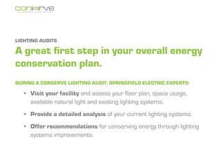 LIGHTING AUDITS

A great first step in your overall energy
conservation plan.
During a Conserve lighting audit, Springfield Electric experts:

  ?	 Visit your facility and assess your floor plan, space usage,
     available natural light and existing lighting systems.
  ?	 Provide a detailed analysis of your current lighting systems.
  ?	 Offer recommendations for conserving energy through lighting
     systems improvements.
 