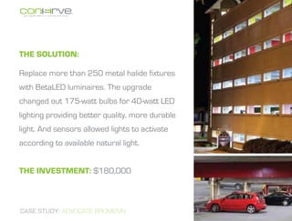 The Solution:

Replace more than 250 metal halide fixtures
with BetaLED luminaires. The upgrade
changed out 175-watt bulbs for 40-watt LED
lighting providing better quality, more durable
light. And sensors allowed lights to activate
according to available natural light.


The investment: $180,000



CASE STUDY: ADVOCATE BROMENN
 