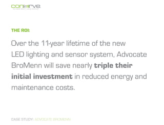 The ROI:

Over the 11-year lifetime of the new
LED lighting and sensor system, Advocate
BroMenn will save nearly triple their
initial investment in reduced energy and
maintenance costs.


CASE STUDY: ADVOCATE BROMENN
 