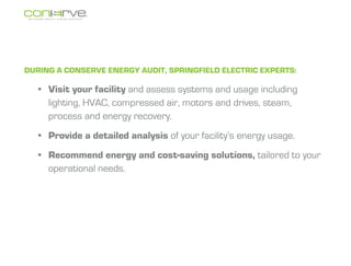 During a Conserve energy audit, Springfield Electric experts:

  ?	 Visit your facility and assess systems and usage including
     lighting, HVAC, compressed air, motors and drives, steam,
     process and energy recovery.
  ?	 Provide a detailed analysis of your facilitys energy usage.
  ?	 Recommend energy and cost-saving solutions, tailored to your
     operational needs.
 