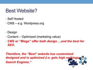 Best Website?
• Self Hosted
• CMS – e.g. Wordpress.org
• Design
• Content – Optimized (marketing value)
• CMS or “Blogs” offer both design….and the best for
SEO.
Therefore, the “Best” website has customized
designed and is optimized (i.e. gets high rankings
Search Engines.”
 